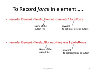 To Record force in element…..
• recorder Element -file ele_Lfor.out -time -ele 1 localForce
• recorder Element -file ele_Gfor.out -time -ele 1 globalForce
Dhanaji Chavan 26
Name of the
output file
keyword
to get local force as output
Name of the
output file
keyword
to get local force as output
 