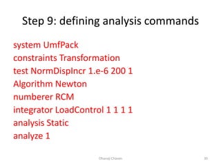 Step 9: defining analysis commands
system UmfPack
constraints Transformation
test NormDispIncr 1.e-6 200 1
Algorithm Newton
numberer RCM
integrator LoadControl 1 1 1 1
analysis Static
analyze 1
Dhanaji Chavan 30
 