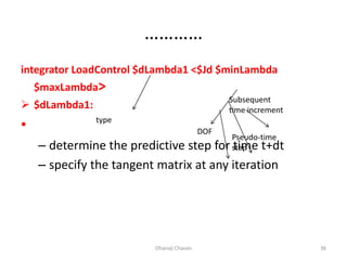 …………
integrator LoadControl $dLambda1 <$Jd $minLambda
$maxLambda>
 $dLambda1:
•
– determine the predictive step for time t+dt
– specify the tangent matrix at any iteration
Dhanaji Chavan 36
type
DOF
Pseudo-time
step
Subsequent
time increment
 
