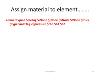 Assign material to element……..
element quad $eleTag $iNode $jNode $kNode $lNode $thick
$type $matTag <$pressure $rho $b1 $b2
Dhanaji Chavan 42
 