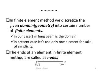 In finite element method we discretize the
given domain(geometry) into certain number
of finite elements.
in our case 3 m long beam is the domain
in present case let’s use only one element for sake
of simplicity.
The ends of an element in finite element
method are called as nodes
8Dhanaji S. Chavan
…………
1 2
(0,0) (3,0)
 