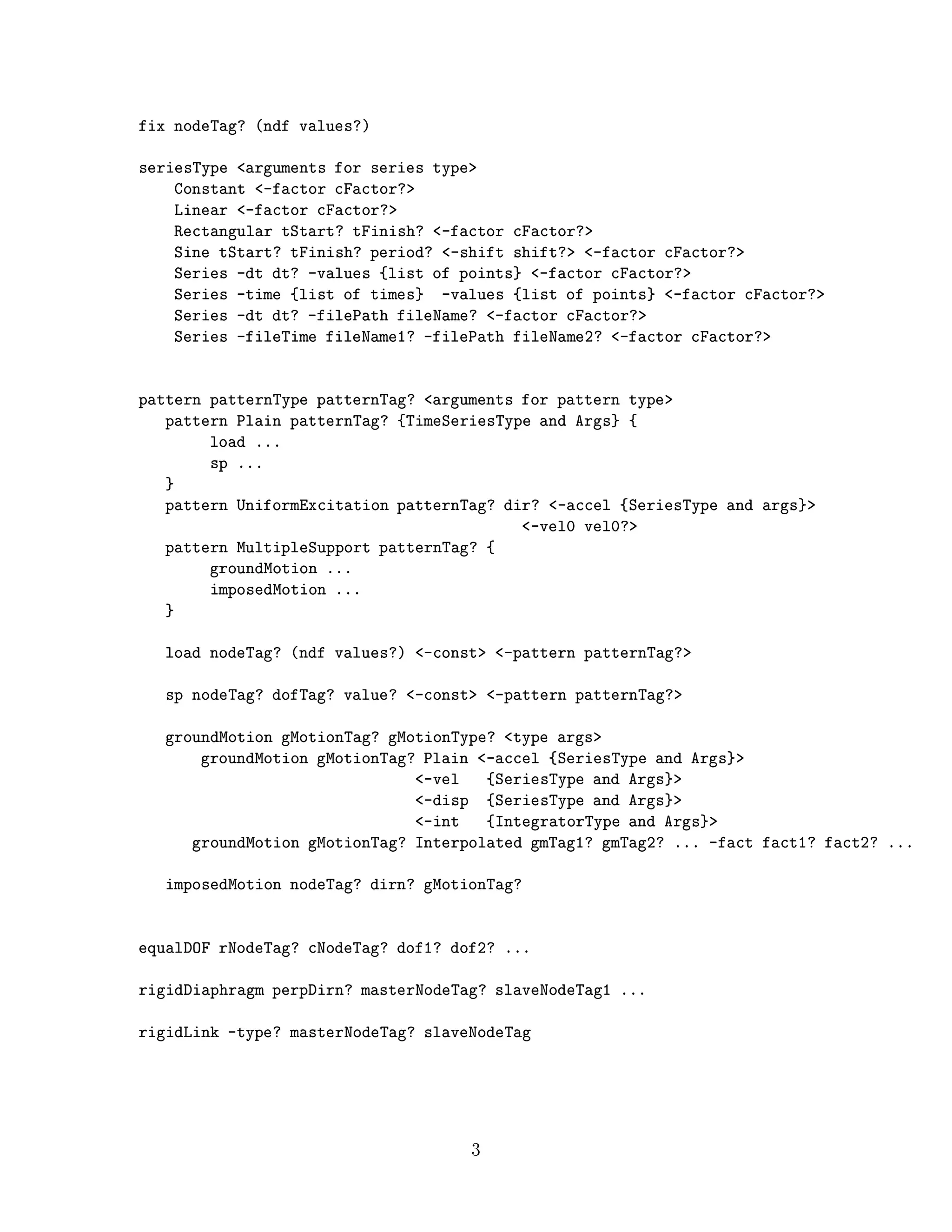 fix nodeTag? (ndf values?)
seriesType <arguments for series type>
Constant <-factor cFactor?>
Linear <-factor cFactor?>
Rectangular tStart? tFinish? <-factor cFactor?>
Sine tStart? tFinish? period? <-shift shift?> <-factor cFactor?>
Series -dt dt? -values {list of points} <-factor cFactor?>
Series -time {list of times} -values {list of points} <-factor cFactor?>
Series -dt dt? -filePath fileName? <-factor cFactor?>
Series -fileTime fileName1? -filePath fileName2? <-factor cFactor?>
pattern patternType patternTag? <arguments for pattern type>
pattern Plain patternTag? {TimeSeriesType and Args} {
load ...
sp ...
}
pattern UniformExcitation patternTag? dir? <-accel {SeriesType and args}>
<-vel0 vel0?>
pattern MultipleSupport patternTag? {
groundMotion ...
imposedMotion ...
}
load nodeTag? (ndf values?) <-const> <-pattern patternTag?>
sp nodeTag? dofTag? value? <-const> <-pattern patternTag?>
groundMotion gMotionTag? gMotionType? <type args>
groundMotion gMotionTag? Plain <-accel {SeriesType and Args}>
<-vel {SeriesType and Args}>
<-disp {SeriesType and Args}>
<-int {IntegratorType and Args}>
groundMotion gMotionTag? Interpolated gmTag1? gmTag2? ... -fact fact1? fact2? ...
imposedMotion nodeTag? dirn? gMotionTag?
equalDOF rNodeTag? cNodeTag? dof1? dof2? ...
rigidDiaphragm perpDirn? masterNodeTag? slaveNodeTag1 ...
rigidLink -type? masterNodeTag? slaveNodeTag
3
 