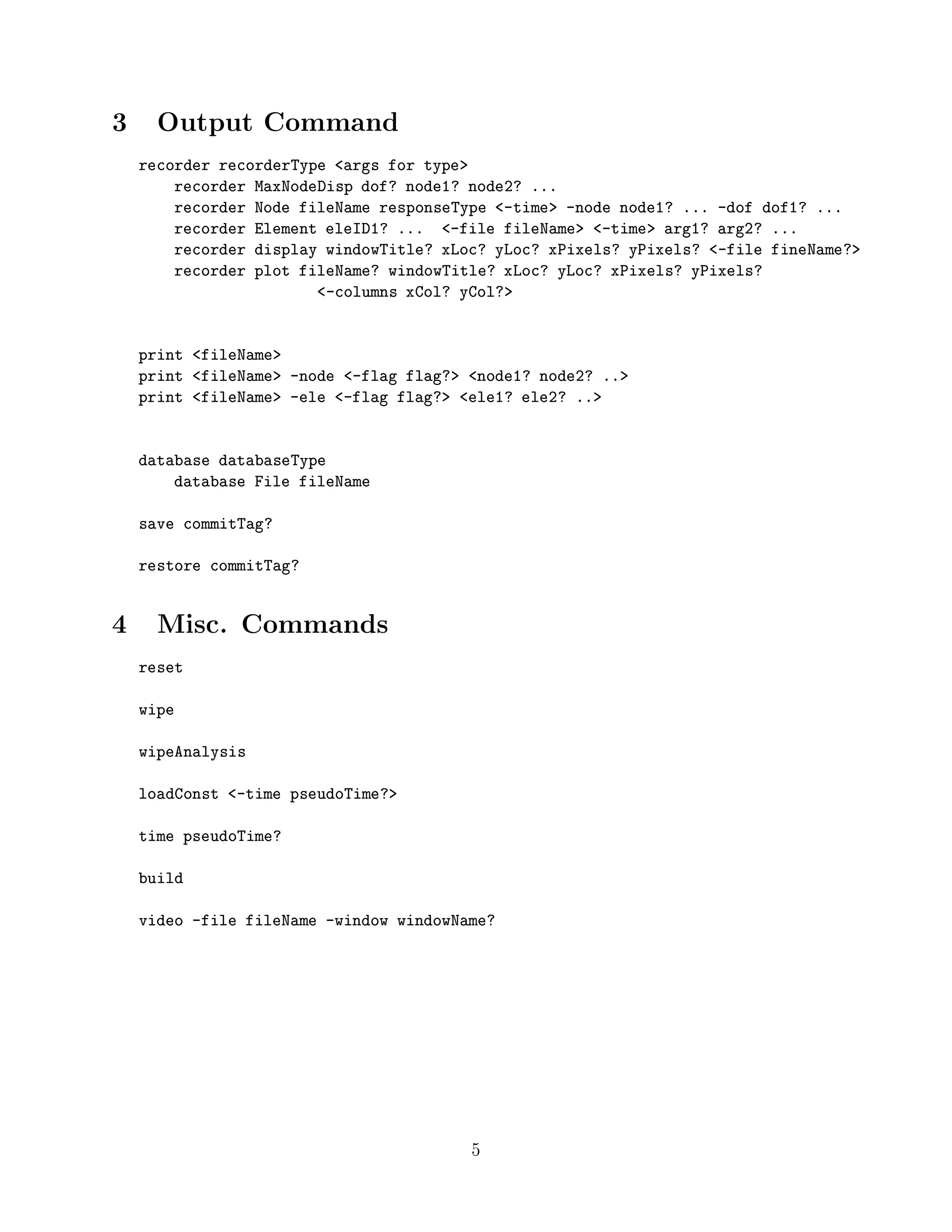 3 Output Command
recorder recorderType <args for type>
recorder MaxNodeDisp dof? node1? node2? ...
recorder Node fileName responseType <-time> -node node1? ... -dof dof1? ...
recorder Element eleID1? ... <-file fileName> <-time> arg1? arg2? ...
recorder display windowTitle? xLoc? yLoc? xPixels? yPixels? <-file fineName?>
recorder plot fileName? windowTitle? xLoc? yLoc? xPixels? yPixels?
<-columns xCol? yCol?>
print <fileName>
print <fileName> -node <-flag flag?> <node1? node2? ..>
print <fileName> -ele <-flag flag?> <ele1? ele2? ..>
database databaseType
database File fileName
save commitTag?
restore commitTag?
4 Misc. Commands
reset
wipe
wipeAnalysis
loadConst <-time pseudoTime?>
time pseudoTime?
build
video -file fileName -window windowName?
5
 