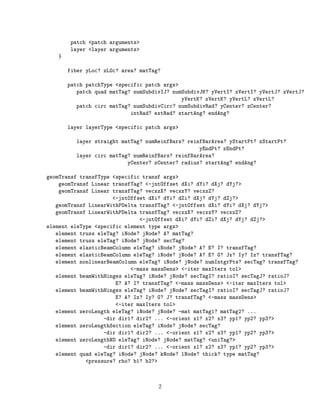 patch <patch arguments>
layer <layer arguments>
}
fiber yLoc? zLOc? area? matTag?
patch patchType <specific patch args>
patch quad matTag? numSubdivIJ? numSubdivJK? yVertI? zVertI? yVertJ? zVertJ?
yVertK? zVertK? yVertL? zVertL?
patch circ matTag? numSubdivCirc? numSubdivRad? yCenter? zCenter?
intRad? extRad? startAng? endAng?
layer layerType <specific patch args>
layer straight matTag? numReinfBars? reinfBarArea? yStartPt? zStartPt?
yEndPt? zEndPt?
layer circ matTag? numReinfBars? reinfBarArea?
yCenter? zCenter? radius? startAng? endAng?
geomTransf transfType <specific transf args>
geomTransf Linear transfTag? <-jntOffset dXi? dYi? dXj? dYj?>
geomTransf Linear transfTag? vecxzX? vecxzY? vecxzZ?
<-jntOffset dXi? dYi? dZi? dXj? dYj? dZj?>
geomTransf LinearWithPDelta transfTag? <-jntOffset dXi? dYi? dXj? dYj?>
geomTransf LinearWithPDelta transfTag? vecxzX? vecxzY? vecxzZ?
<-jntOffset dXi? dYi? dZi? dXj? dYj? dZj?>
element eleType <specific element type args>
element truss eleTag? iNode? jNode? A? matTag?
element truss eleTag? iNode? jNode? secTag?
element elasticBeamColumn eleTag? iNode? jNode? A? E? I? transfTag?
element elasticBeamColumn eleTag? iNode? jNode? A? E? G? Jx? Iy? Iz? transfTag?
element nonlinearBeamColumn eleTag? iNode? jNode? numIntgrPts? secTag? transfTag?
<-mass massDens> <-iter maxIters tol>
element beamWithHinges eleTag? iNode? jNode? secTagI? ratioI? secTagJ? ratioJ?
E? A? I? transfTag? <-mass massDens> <-iter maxIters tol>
element beamWithHinges eleTag? iNode? jNode? secTagI? ratioI? secTagJ? ratioJ?
E? A? Iz? Iy? G? J? transfTag? <-mass massDens>
<-iter maxIters tol>
element zeroLength eleTag? iNode? jNode? -mat matTag1? matTag2? ...
-dir dir1? dir2? ... <-orient x1? x2? x3? yp1? yp2? yp3?>
element zeroLengthSection eleTag? iNode? jNode? secTag?
-dir dir1? dir2? ... <-orient x1? x2? x3? yp1? yp2? yp3?>
element zeroLengthND eleTag? iNode? jNode? matTag? <uniTag?>
-dir dir1? dir2? ... <-orient x1? x2? x3? yp1? yp2? yp3?>
element quad eleTag? iNode? jNode? kNode? lNode? thick? type matTag?
<pressure? rho? b1? b2?>
2
 