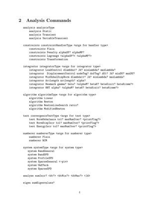 2 Analysis Commands
analysis analysisType
analysis Static
analysis Transient
analysis VariableTransient
constraints constraintHandlerType <args for handler type>
constraints Plain
constraints Penalty alphaSP? alphaMP?
constraints Lagrange <alphaSP?> <alphaMP?>
constraints Transformation
integrator integratorType <args for integrator type>
integrator LoadControl dlambda1? Jd? minLambda? maxLambda?
integrator DisplacementControl nodeTag? dofTag? dU1? Jd? minDU? maxDU?
integrator MinUnbalDispNorm dlambda11? Jd? minLambda? maxLambda?
integrator ArcLength arclength? alpha?
integrator Newmark gamma? beta? <alphaM? betaK? betaKinit? betaKcomm?>
integrator HHT alpha? <alphaM? betaK? betaKinit? betaKcomm?>
algorithm algorithmType <args for algorithm type>
algorithm Linear
algorithm Newton
algorithm NewtonLineSearch ratio?
algorithm ModifiedNewton
test convergenceTestType <args for test type>
test NormUnbalance tol? maxNumIter? <printFlag?>
test NormDispIncr tol? maxNumIter? <printFlag?>
test EnergyIncr tol? maxNumIter? <printFlag?>
numberer numbererType <args for numberer type>
numberer Plain
numberer RCM
system systemType <args for system type>
system BandGeneral
system BandSPD
system ProfileSPD
system SparseGeneral <-piv>
system UmfPack
system SparseSPD
analyze numIncr? <dt?> <dtMin?> <dtMax?> <Jd>
eigen numEigenvalues?
4
 