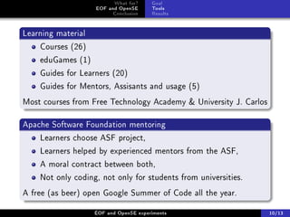 What for?     Goal
                    EOF and OpenSE      Tools
                          Conclusion    Results


Learning material
    Courses (26)
    eduGames (1)
    Guides for Learners (20)
    Guides for Mentors, Assisants and usage (5)
Most courses from Free Technology Academy  University J. Carlos

Apache Software Foundation mentoring
    Learners choose ASF project,
    Learners helped by experienced mentors from the ASF,
    A moral contract between both,
    Not only coding, not only for students from universities.
A free (as beer) open Google Summer of Code all the year.

                    ÉOF and OpenSE experiments                     10/13
 