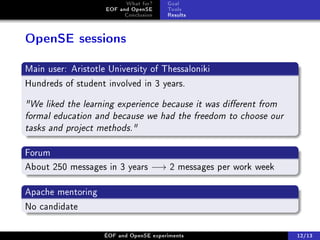 What for?     Goal
                    EOF and OpenSE      Tools
                          Conclusion    Results



OpenSE sessions

Main user: Aristotle University of Thessaloniki
Hundreds of student involved in 3 years.

We liked the learning experience because it was dierent from
formal education and because we had the freedom to choose our
tasks and project methods.

Forum
About 250 messages in 3 years −→ 2 messages per work week

Apache mentoring
No candidate

                    ÉOF and OpenSE experiments                   12/13
 