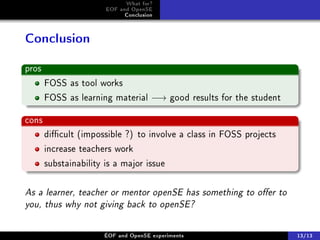 What for?
                       EOF and OpenSE
                             Conclusion



Conclusion

pros
       FOSS as tool works
       FOSS as learning material −→ good results for the student

cons
       dicult (impossible ?) to involve a class in FOSS projects
       increase teachers work
       substainability is a major issue


As a learner, teacher or mentor openSE has something to oer to
you, thus why not giving back to openSE?

                      ÉOF and OpenSE experiments                    13/13
 