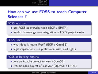 What for?
                    EOF and OpenSE
                          Conclusion



How can we use FOSS to teach Computer
Sciences ?
FOSS as a tool
   use FOSS as everyday tools (EOF / EPITA)
    implicit knowledge −→ integration in FOSS project easier

FOSS' spirit
    what does it means Free? (EOF / OpenSE)
    legal implications −→ professional uses, civil rights

FOSS as learning material
    join an Apache project to learn (OpenSE)
    resume open project of last year (OpenSE / LRDE)

                   ÉOF and OpenSE experiments                  2/13
 