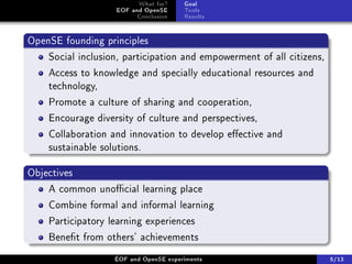 What for?     Goal
                   EOF and OpenSE      Tools
                         Conclusion    Results


OpenSE founding principles
    Social inclusion, participation and empowerment of all citizens,
    Access to knowledge and specially educational resources and
    technology,
    Promote a culture of sharing and cooperation,
    Encourage diversity of culture and perspectives,
    Collaboration and innovation to develop eective and
    sustainable solutions.

Objectives
    A common unocial learning place
    Combine formal and informal learning
    Participatory learning experiences
    Benet from others' achievements
                   ÉOF and OpenSE experiments                          5/13
 