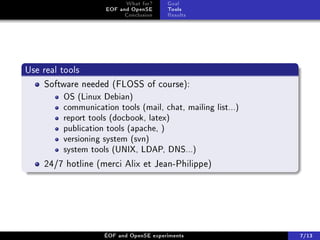 What for?     Goal
                   EOF and OpenSE      Tools
                         Conclusion    Results




Use real tools
    Software needed (FLOSS of course):
        OS (Linux Debian)
        communication tools (mail, chat, mailing list...)
        report tools (docbook, latex)
        publication tools (apache, )
        versioning system (svn)
        system tools (UNIX, LDAP, DNS...)

    24/7 hotline (merci Alix et Jean-Philippe)




                   ÉOF and OpenSE experiments               7/13
 