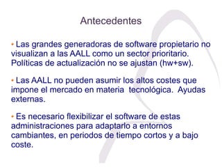 Antecedentes

 Las grandes generadoras de software propietario no
visualizan a las AALL como un sector prioritario.
Políti...