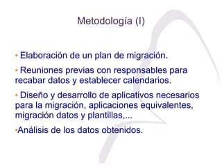 Metodología (I)


 Elaboración de un plan de migración.
 Reuniones previas con responsables para
recabar datos y establece...