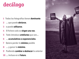 decálogo

1 Todas las fotografías tienen dominante
2 … que puede obviarse,
3 o puede utilizarse.
4 El ﬁchero solo es virgen una vez.
5 Todo introduce artefactos que son...
6 … acumulativos o exponenciales.
7 Quiero perder lo mínimo posible
8 … y ganar lo máximo.
9 Pudiendo cambiar o deshacer lo anterior
10 … incluso en el futuro.
 