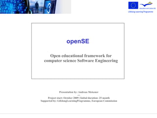 openSE

     Open educational framework for
  computer science Software Engineering




               Presentation by: Andreas Meiszner
                               ---
     Project start: October 2009 | Initial duration: 25 month
Supported by: LifelongLearningProgramme, European Commission
 