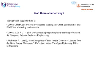 … isn't there a better way?

Earlier work suggests there is:
• 2008 FLOSSCom project: investigated learning in FLOSS communities and
FLOSS as a learning environment

• 2008 / 2009 AUTH pilot works on an open participatory learning ecosystem
for Computer Science Software Engineering

• Meiszner, A. (2010), ‘The Emergence of Free / Open Courses - Lessons from
the Open Source Movement’, PhD dissertation, The Open University, UK –
forthcoming
 