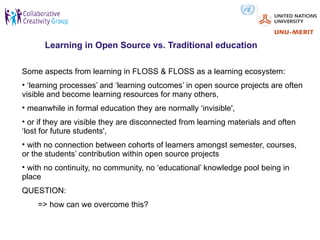 Learning in Open Source vs. Traditional education

Some aspects from learning in FLOSS & FLOSS as a learning ecosystem:
• ‘learning processes’ and ‘learning outcomes’ in open source projects are often
visible and become learning resources for many others,
• meanwhile in formal education they are normally ‘invisible',
• or if they are visible they are disconnected from learning materials and often
‘lost for future students',
• with no connection between cohorts of learners amongst semester, courses,
or the students’ contribution within open source projects
• with no continuity, no community, no ‘educational’ knowledge pool being in
place
QUESTION:
    => how can we overcome this?
 
