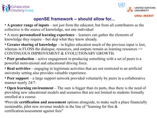 openSE framework – should allow for...
• A greater range of inputs – not just from the educator, but from all contributors so the
collective is the source of knowledge, not one individual
• A more personalized learning experience – learners can gather the elements of
knowledge they require – but skip what they know already.
• Greater sharing of knowledge – in higher education much of the previous input is lost,
whereas in FLOSS the dialogue, resources, and outputs remain as learning resources =>
CONTINUOUS IMPROVEMENT & EVOLUTIONARY GROWTH.
• Peer production – active engagement in producing something with a set of peers is a
powerful motivational and educational driving force.
• Real activities – engaging in legitimate activities that are not restricted to an artificial
university setting also provides valuable experience.
• Peer support – a large support network provided voluntarily by peers in a collaborative
manner nearly 24/7.
●
  Open learning environment – The sum is bigger than its parts, thus there is the need of
providing new educational models and scenarios that are not limited to students formally
enrolled at a course.
●
  Provide certification and assessment options alongside, to make such a place financially
sustainable, pilot new revenue models in the line of “learning for free &
certification/assessment against fees”
 