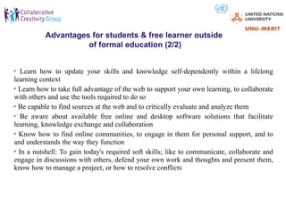 Advantages for students & free learner outside
                     of formal education (2/2)


✔
  Learn how to update your skills and knowledge self-dependently within a lifelong
learning context
✔
  Learn how to take full advantage of the web to support your own learning, to collaborate
with others and use the tools required to do so
✔
  Be capable to find sources at the web and to critically evaluate and analyze them
✔
  Be aware about available free online and desktop software solutions that facilitate
learning, knowledge exchange and collaboration
✔
  Know how to find online communities, to engage in them for personal support, and to
and understands the way they function
✔
  In a nutshell: To gain today's required soft skills; like to communicate, collaborate and
engage in discussions with others, defend your own work and thoughts and present them,
know how to manage a project, or how to resolve conflicts
 