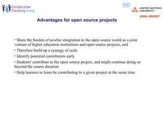 Advantages for open source projects



✔
  Share the burden of newbie integration to the open source world as a joint
venture of higher education institutions and open source projects, and
✔
  Therefore build up a synergy of scale
✔
  Identify potential contributors early
✔
  Students' contribute to the open source project, and might continue doing so
beyond the course duration
✔
  Help learners to learn by contributing to a given project at the same time
 
