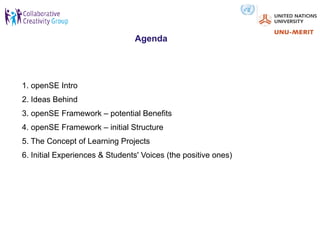Agenda




1. openSE Intro
2. Ideas Behind
3. openSE Framework – potential Benefits
4. openSE Framework – initial Structure
5. The Concept of Learning Projects
6. Initial Experiences & Students' Voices (the positive ones)
 