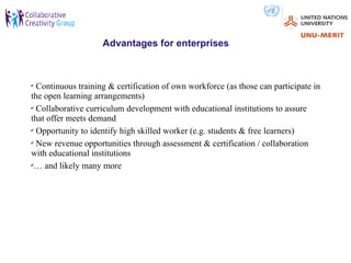 Advantages for enterprises



✔
  Continuous training & certification of own workforce (as those can participate in
the open learning arrangements)
✔
  Collaborative curriculum development with educational institutions to assure
that offer meets demand
✔
  Opportunity to identify high skilled worker (e.g. students & free learners)
✔
  New revenue opportunities through assessment & certification / collaboration
with educational institutions
✔
 … and likely many more
 
