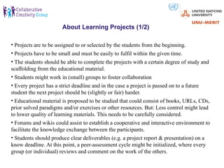 About Learning Projects (1/2)

• Projects are to be assigned to or selected by the students from the beginning.
• Projects have to be small and must be easily to fulfil within the given time.
• The students should be able to complete the projects with a certain degree of study and
scaffolding from the educational material.
• Students might work in (small) groups to foster collaboration
• Every project has a strict deadline and in the case a project is passed on to a future
student the next project should be (slightly or fair) harder.
• Educational material is proposed to be studied that could consist of books, URLs, CDs,
prior solved paradigms and/or exercises or other resources. But: Less control might lead
to lower quality of learning materials. This needs to be carefully considered.
• Forums and wikis could assist to establish a cooperative and interactive environment to
facilitate the knowledge exchange between the participants.
• Students should produce clear deliverables (e.g. a project report & presentation) on a
know deadline. At this point, a peer-assessment cycle might be initialized, where every
group (or individual) reviews and comment on the work of the others.
 