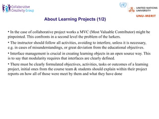 About Learning Projects (1/2)

• In the case of collaborative project works a MVC (Most Valuable Contributor) might be
pinpointed. This confronts in a second level the problem of the lurkers.
• The instructor should follow all activities, avoiding to interfere, unless it is necessary,
e.g. in cases of misunderstandings, or great deviation from the educational objectives.
• Interface management is crucial in creating learning objects in an open source way. This
is to say that modularity requires that interfaces are clearly defined.
• There must be clearly formulated objectives, activities, tasks or outcomes of a learning
project, initial ones from the course team & students should explain within their project
reports on how all of those were meet by them and what they have done
 