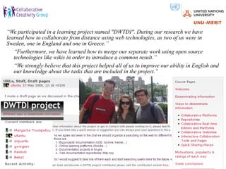 “We participated in a learning project named "DWTDI". During our research we have
learned how to collaborate from distance using web technologies, as two of us were in
Sweden, one in England and one in Greece.”
   “Furthermore, we have learned how to merge our separate work using open source
   technologies like wikis in order to introduce a common result.”
   “We strongly believe that this project helped all of us to improve our ability in English and
   our knowledge about the tasks that are included in the project.”
 