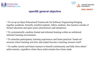 openSE general objective


• To set up an Open Educational Framework for Software Engineering bringing
together academia, formally enrolled students, fellow students, free learners outside of
formal education and open source practitioners and enterprises.
• To systematically combine formal and informal learning within an unfettered
informal learning environment.
• To stimulate participatory learning experiences and foster practical ‘hands-on’
sessions where learning activities and output become a learning resource itself.
• To enable current and future learners to benefit continuously and fully from others'
achievements, regardless where these achievements have been made.
 