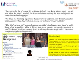 “I've learned a lot of things. To be honest I didn't even know what exactly copyleft
was when the project started; but I learned about it along the way and figured out
some details about copyright.”
“We liked the learning experience because it was different from formal education
and because we had the freedom to choose our tasks and project methods.”

“The "find out yourself" aspect the course provided stimulates to search and actually
learn about something, while in higher education students are mostly supposed to
read books and just learn them by heart, rendering the knowledge useless since most
things are forgotten along the way.”
 