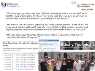 “The learning experience was very different: learning is done - not received; more
flexible, more possibilities to choose the theme and the way how to develop it;
dynamics of the roles with no clear separation of teacher/learner.”

“We believe that the course approach had some unique features. First of all, the
group participants could totally take the responsibility of their project, content and
organisation and could make decisions about the future tasks or chats on their own.”

“We were not obliged to use the official course places to upload our stuff and we
could make decisions all together!”
 