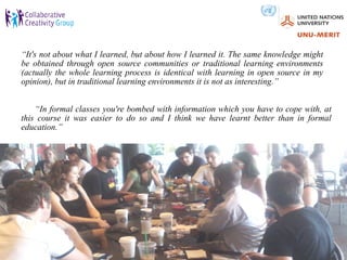 “It's not about what I learned, but about how I learned it. The same knowledge might
be obtained through open source communities or traditional learning environments
(actually the whole learning process is identical with learning in open source in my
opinion), but in traditional learning environments it is not as interesting.”


    “In formal classes you're bombed with information which you have to cope with, at
this course it was easier to do so and I think we have learnt better than in formal
education.”
 