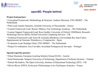 openSE: People behind
Project lead partner:
• Conceptual Framework, Methodology & Structure: Andreas Meiszner, UNU-MERIT – The
Netherlands
• Pilot Lead: Ioannis Stamelos, Aristotle University of Thessaloniki – Greece
• Content Framework Lead: Wouter Tebbens, Free Technology Academy – The Netherlands
• Learner Support Framework Lead: Ross Gardler, University of Oxford / OSSWatch, Research
Technology Service (RTS), Oxford University Computing Services – UK
• Technical Framework Lead: Jesus M. Gonzalez-Barahona, Universidade Rey Juan Carlos,
Departamento de Sistemas Telemáticos y Computación – Spain
• Evaluation Lead: Ruediger Glott, UNU-MERIT – The Netherlands
• Project Co-ordination: Jose Carvalho, Sociedade Portuguesa de Inovação – Portugal

Special expertise partner:
• Elmar Husmann, European Learning Industry Group (ELIG) – Austria
• Imed Hammouda, Tampere University of Technology, Department of Software Systems – Finland
• Patrick McAndrew, The Open University, Institute of Educational Technology (IET) – UK
• Olivier Ricou, EPITA, Ecole pour l'Informatique et les Techniques Avancées – France
 