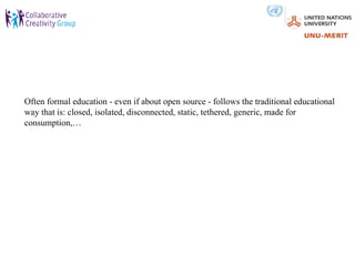 Often formal education - even if about open source - follows the traditional educational
way that is: closed, isolated, disconnected, static, tethered, generic, made for
consumption,…
 