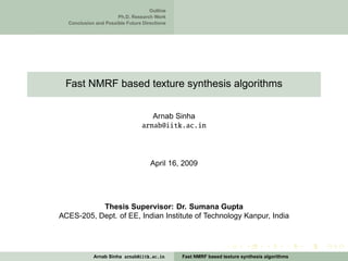 Outline
                      Ph.D. Research Work
  Conclusion and Possible Future Directions




 Fast NMRF based texture synthesis algorithms


                                   Arnab Sinha
                                arnab@iitk.ac.in



                                    April 16, 2009




           Thesis Supervisor: Dr. Sumana Gupta
ACES-205, Dept. of EE, Indian Institute of Technology Kanpur, India




            Arnab Sinha arnab@iitk.ac.in      Fast NMRF based texture synthesis algorithms
 