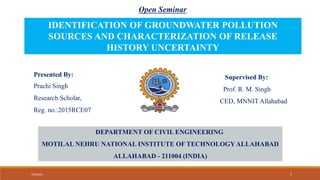Open Seminar
Presented By:
Prachi Singh
Research Scholar,
Reg. no.:2015RCE07
Supervised By:
Prof. R. M. Singh
CED, MNNIT Allahabad
IDENTIFICATION OF GROUNDWATER POLLUTION
SOURCES AND CHARACTERIZATION OF RELEASE
HISTORY UNCERTAINTY
DEPARTMENT OF CIVIL ENGINEERING
MOTILAL NEHRU NATIONAL INSTITUTE OF TECHNOLOGYALLAHABAD
ALLAHABAD - 211004 (INDIA)
7/3/2023 1
 