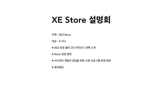 XE Store 설명회
주제 : XE3 Store
대상 : 누구나
• XE3 유료 플러그인 라이선스 정책 소개
• Store 운영 방안
• 서드파티 개발자 양성을 위한 교육 프로그램 운영 방안
• 질의응답
 