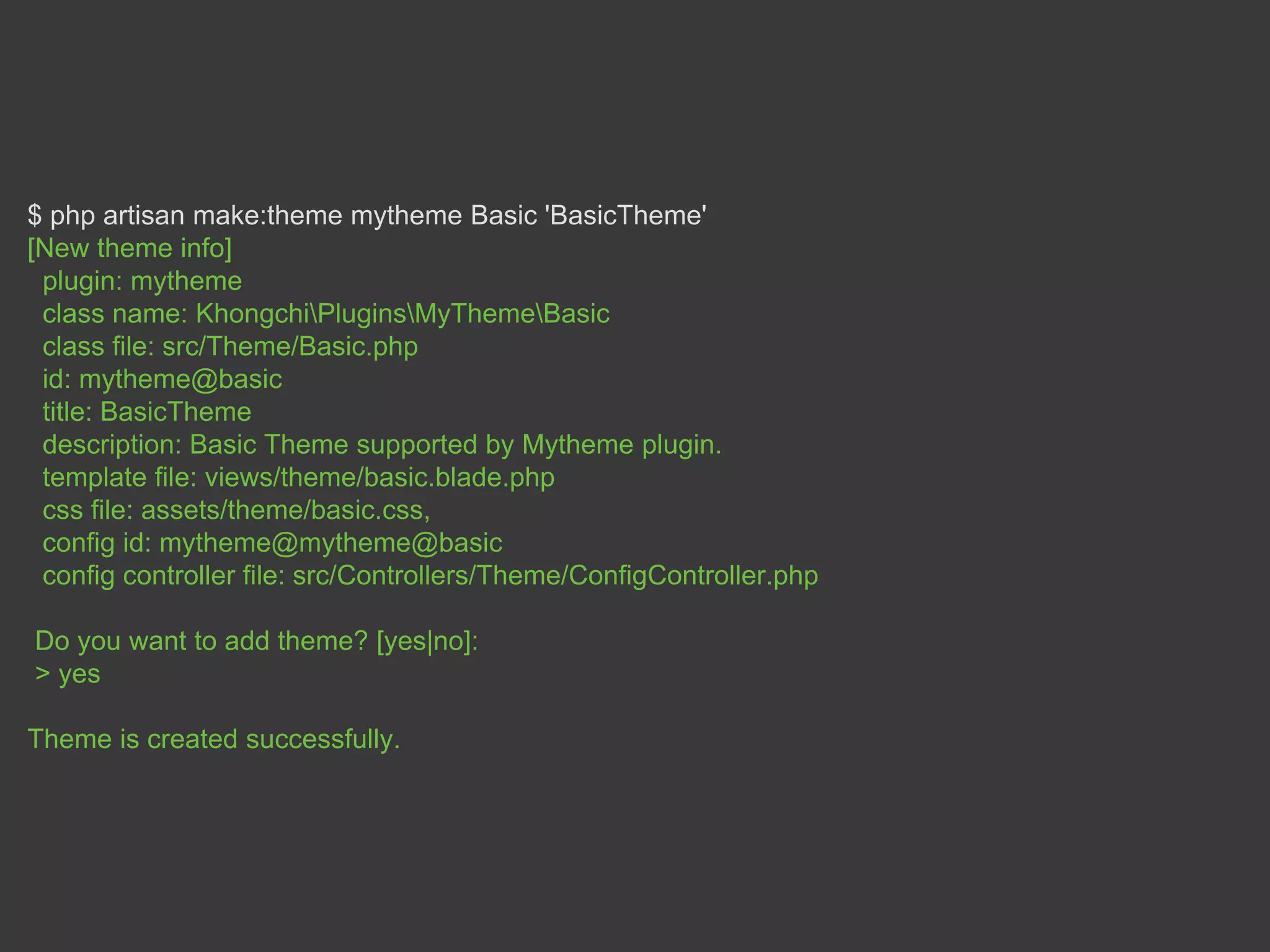 $ php artisan make:theme mytheme Basic 'BasicTheme'
[New theme info]
plugin: mytheme
class name: KhongchiPluginsMyThemeBasic
class file: src/Theme/Basic.php
id: mytheme@basic
title: BasicTheme
description: Basic Theme supported by Mytheme plugin.
template file: views/theme/basic.blade.php
css file: assets/theme/basic.css,
config id: mytheme@mytheme@basic
config controller file: src/Controllers/Theme/ConfigController.php
Do you want to add theme? [yes|no]:
> yes
Theme is created successfully.
 