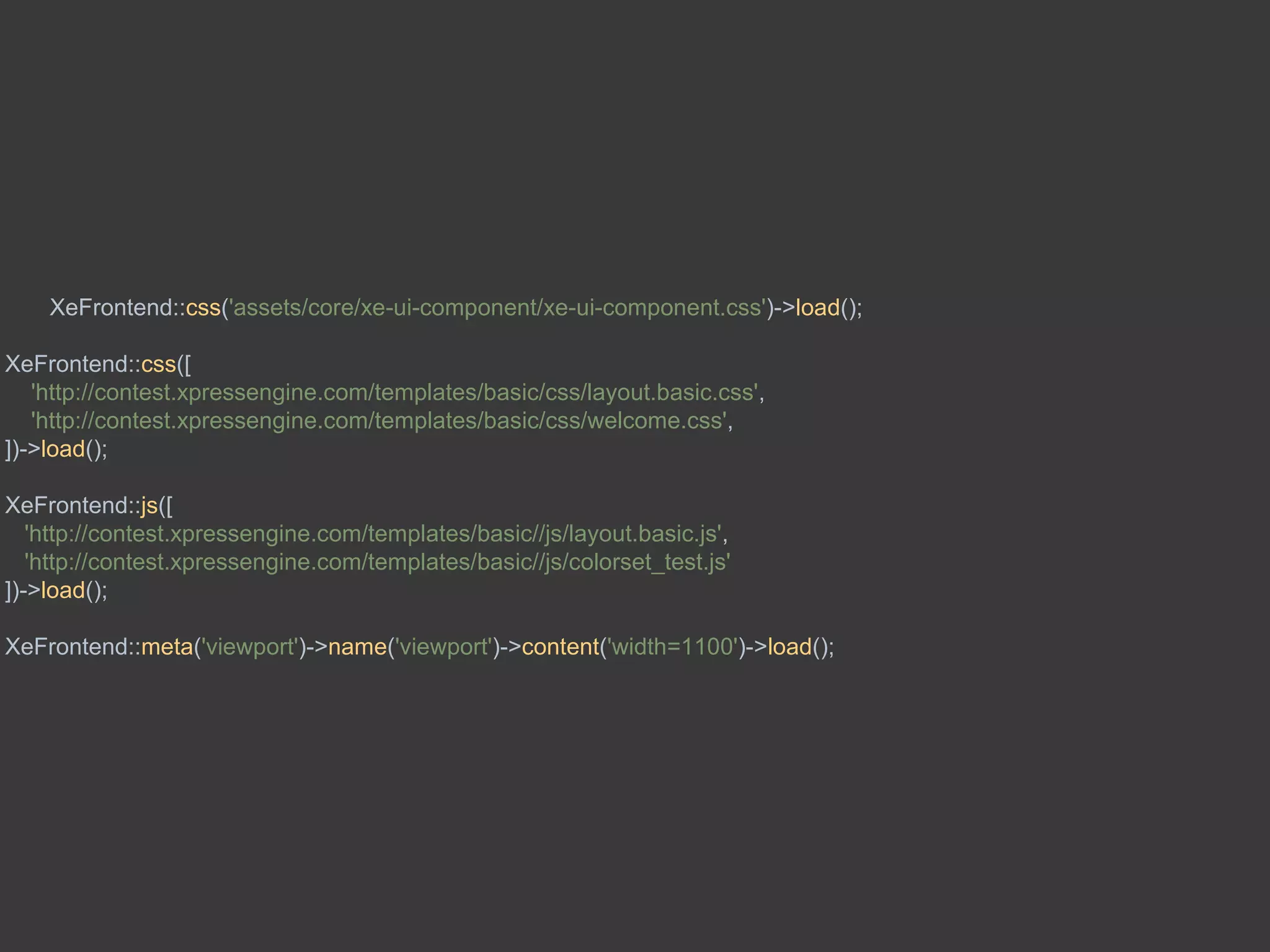 XeFrontend::css('assets/core/xe-ui-component/xe-ui-component.css')->load();
XeFrontend::css([
'http://contest.xpressengine.com/templates/basic/css/layout.basic.css',
'http://contest.xpressengine.com/templates/basic/css/welcome.css',
])->load();
XeFrontend::js([
'http://contest.xpressengine.com/templates/basic//js/layout.basic.js',
'http://contest.xpressengine.com/templates/basic//js/colorset_test.js'
])->load();
XeFrontend::meta('viewport')->name('viewport')->content('width=1100')->load();
 
