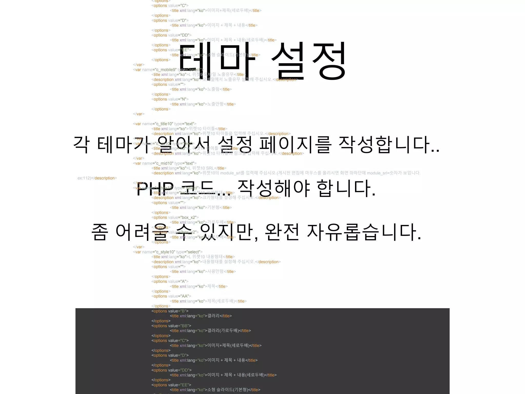 테마 설정
각 테마가 알아서 설정 페이지를 작성합니다..
PHP 코드... 작성해야 합니다.
좀 어려울 수 있지만, 완전 자유롭습니다.
</options>
<options value="C">
<title xml:lang="ko">이미지+제목(세로두배)</title>
</options>
<options value="D">
<title xml:lang="ko">이미지 + 제목 + 내용</title>
</options>
<options value="DD">
<title xml:lang="ko">이미지 + 제목 + 내용(세로두배)</title>
</options>
<options value="EE">
<title xml:lang="ko">소형 슬라이드(기본형)</title>
</options>
</var>
<var name="c_mobile9" type="select">
<title xml:lang="ko">L 위젯9 모바일 노출유무</title>
<description xml:lang="ko">모바일에서 노출유무 설정해 주십시오.</description>
<options value="">
<title xml:lang="ko">노출함</title>
</options>
<options value="N">
<title xml:lang="ko">노출안함</title>
</options>
</var>
<var name="c_title10" type="text">
<title xml:lang="ko">위젯10 타이틀</title>
<description xml:lang="ko">위젯10 타이틀을 입력해 주십시오.</description>
</var>
<var name="c_url10" type="text">
<title xml:lang="ko">L 위젯10 타이틀 링크</title>
<description xml:lang="ko">위젯10 타이틀의 링크를 입력해 주십시오.</description>
</var>
<var name="c_mid10" type="text">
<title xml:lang="ko">L 위젯10 SRL</title>
<description xml:lang="ko">위젯10의 module_srl를 입력해 주십시오.(게시판 편집에 마우스를 올리시면 화면 좌하단에 module_srl=숫자가 보입니다.
ex:112)</description>
</var>
<var name="c_box10" type="select">
<title xml:lang="ko">L 위젯10 크기형태</title>
<description xml:lang="ko">크기형태를 설정해 주십시오.</description>
<options value="">
<title xml:lang="ko">기본형</title>
</options>
<options value="box_x2">
<title xml:lang="ko">가로두배</title>
</options>
<options value="box_y2">
<title xml:lang="ko">세로두배</title>
</options>
</var>
<var name="c_style10" type="select">
<title xml:lang="ko">L 위젯10 내용형태</title>
<description xml:lang="ko">내용형태를 설정해 주십시오.</description>
<options value="">
<title xml:lang="ko">사용안함</title>
</options>
<options value="A">
<title xml:lang="ko">제목</title>
</options>
<options value="AA">
<title xml:lang="ko">제목(세로두배)</title>
</options>
<options value="B">
<title xml:lang="ko">갤러리</title>
</options>
<options value="BB">
<title xml:lang="ko">갤러리(가로두배)</title>
</options>
<options value="C">
<title xml:lang="ko">이미지+제목(세로두배)</title>
</options>
<options value="D">
<title xml:lang="ko">이미지 + 제목 + 내용</title>
</options>
<options value="DD">
<title xml:lang="ko">이미지 + 제목 + 내용(세로두배)</title>
</options>
<options value="EE">
<title xml:lang="ko">소형 슬라이드(기본형)</title>
 