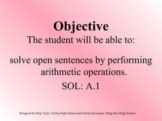 Objective
The student will be able to:
solve open sentences by performing
arithmetic operations.
SOL: A.1
Designed by Skip Tyler, Varina High School and Nicole Kessinger, Deep Run High School
 