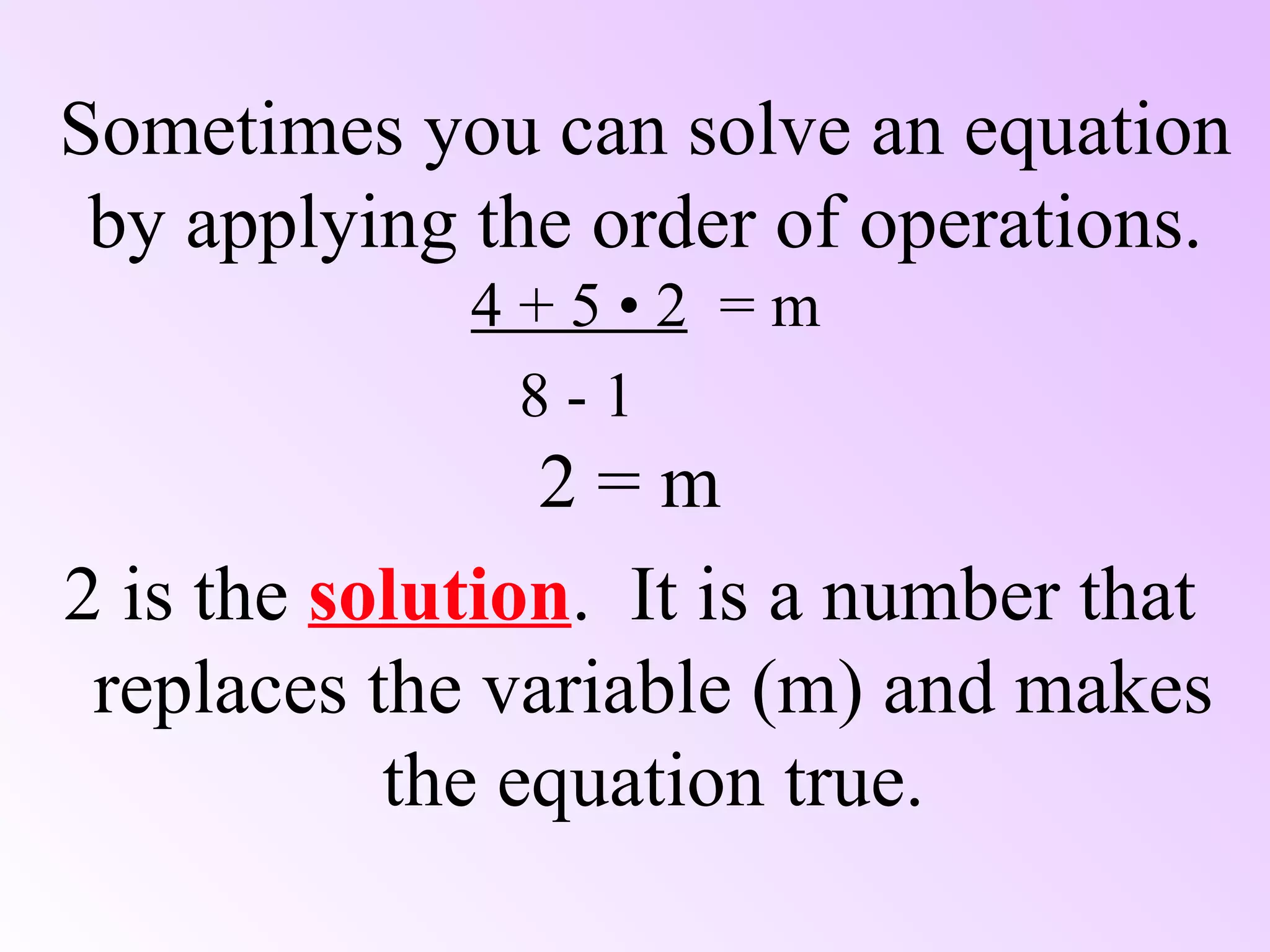 Sometimes you can solve an equation by applying the order of operations. 4 + 5 • 2   = m   8 - 1 2 = m 2 is the  solution .  It is a number that replaces the variable (m) and makes the equation true. 