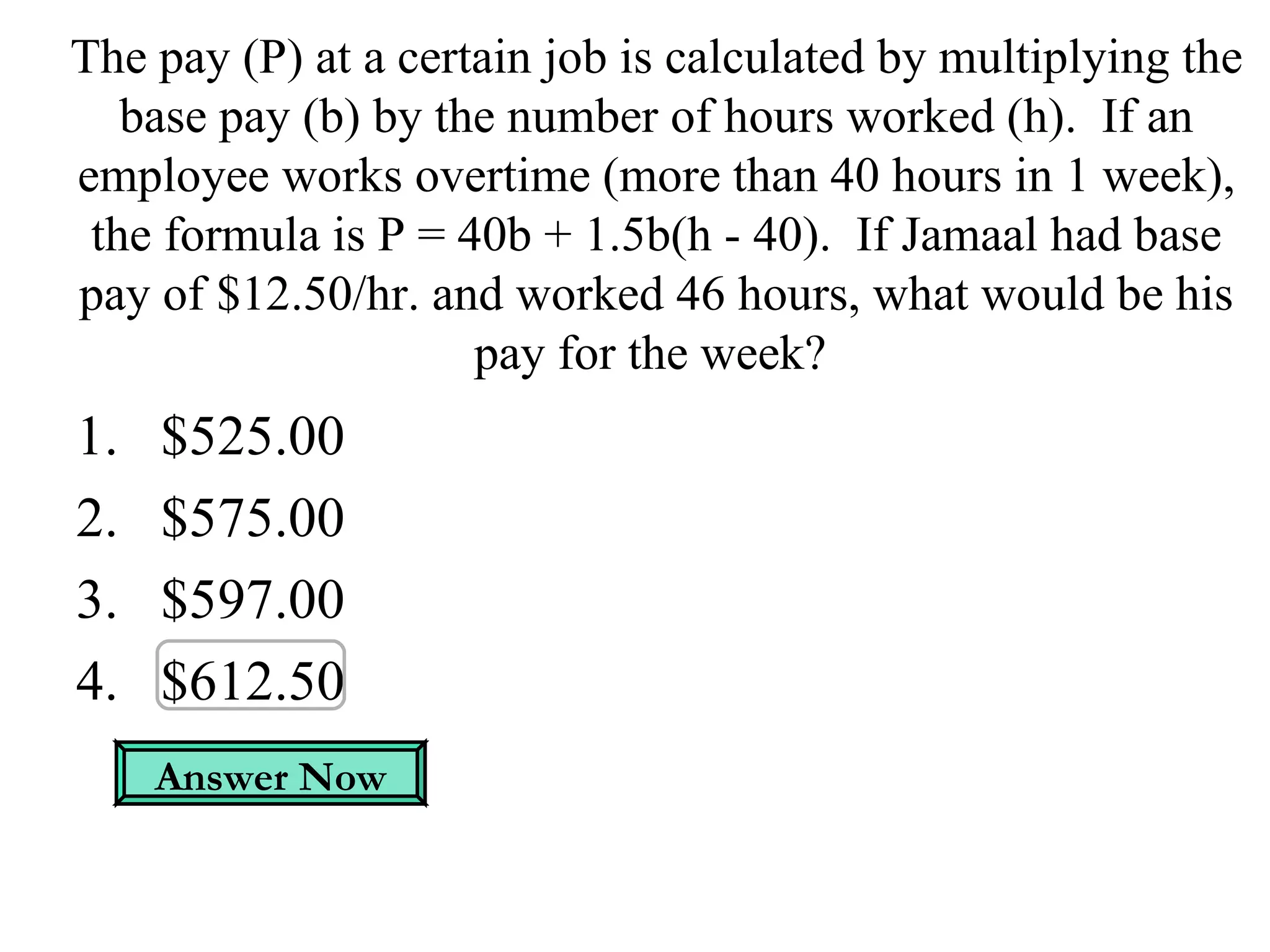 The pay (P) at a certain job is calculated by multiplying the base pay (b) by the number of hours worked (h).  If an employee works overtime (more than 40 hours in 1 week), the formula is P = 40b + 1.5b(h - 40).  If Jamaal had base pay of $12.50/hr. and worked 46 hours, what would be his pay for the week?  $525.00 $575.00 $597.00 $612.50 Answer Now 