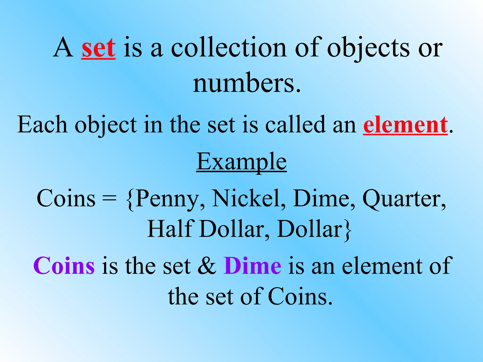 A  set  is a collection of objects or numbers. Each object in the set is called an  element . Example Coins = {Penny, Nickel, Dime, Quarter, Half Dollar, Dollar} Coins  is the set &  Dime  is an element of the set of Coins. 