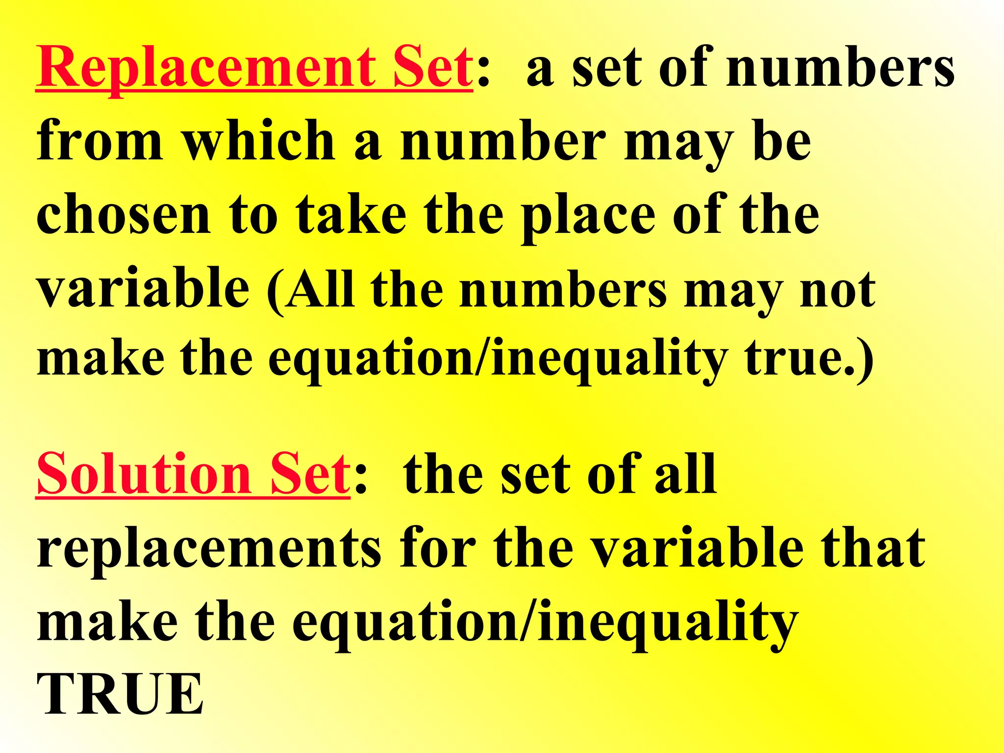 Replacement Set :  a set of numbers from which a number may be chosen to take the place of the variable  (All the numbers may not make the equation/inequality true.) Solution Set :  the set of all replacements for the variable that make the equation/inequality TRUE 