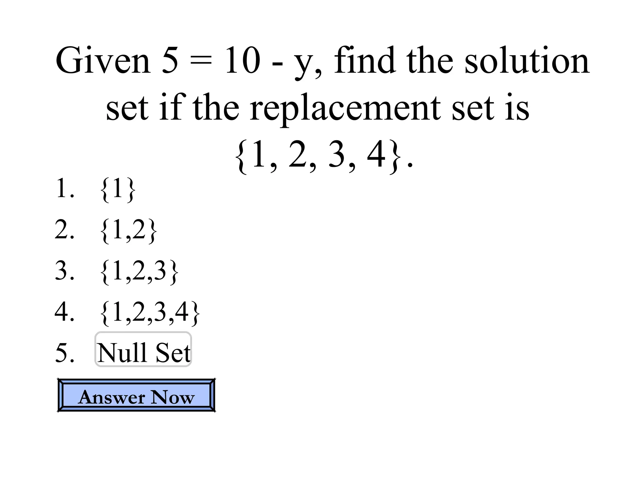 Given 5 = 10 - y, find the solution set if the replacement set is  {1, 2, 3, 4}. {1} {1,2} {1,2,3} {1,2,3,4} Null Set Answer Now 