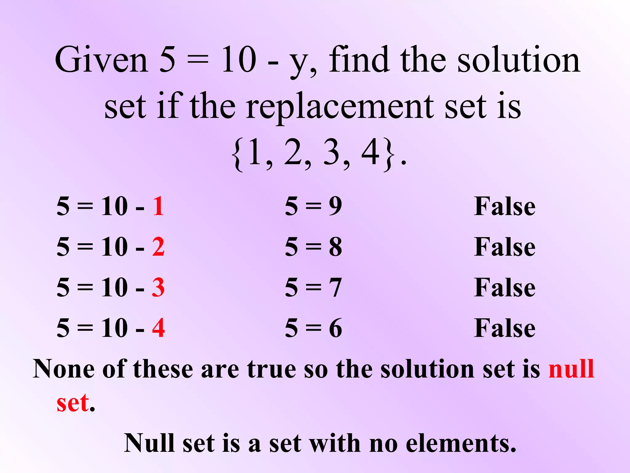 Given 5 = 10 - y, find the solution set if the replacement set is  {1, 2, 3, 4}. 5 = 10 -  1 5 = 9 False 5 = 10 -  2 5 = 8 False 5 = 10 -  3 5 = 7 False 5 = 10 -  4 5 = 6 False None of these are true so the solution set is  null set . Null set is a set with no elements. 