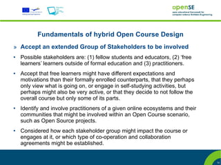 Fundamentals of hybrid Open Course Design
» Accept an extended Group of Stakeholders to be involved
●   Possible stakeholders are: (1) fellow students and educators, (2) ‘free
    learners’ learners outside of formal education and (3) practitioners.
●   Accept that free learners might have different expectations and
    motivations than their formally enrolled counterparts, that they perhaps
    only view what is going on, or engage in self-studying activities, but
    perhaps might also be very active, or that they decide to not follow the
    overall course but only some of its parts.
●   Identify and involve practitioners of a given online ecosystems and their
    communities that might be involved within an Open Course scenario,
    such as Open Source projects.
●   Considered how each stakeholder group might impact the course or
    engages at it, or which type of co-operation and collaboration
    agreements might be established.


                                                                                10
 