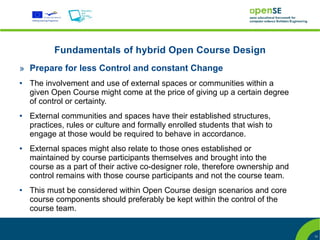 Fundamentals of hybrid Open Course Design
» Prepare for less Control and constant Change
●   The involvement and use of external spaces or communities within a
    given Open Course might come at the price of giving up a certain degree
    of control or certainty.
●   External communities and spaces have their established structures,
    practices, rules or culture and formally enrolled students that wish to
    engage at those would be required to behave in accordance.
●   External spaces might also relate to those ones established or
    maintained by course participants themselves and brought into the
    course as a part of their active co-designer role, therefore ownership and
    control remains with those course participants and not the course team.
●   This must be considered within Open Course design scenarios and core
    course components should preferably be kept within the control of the
    course team.


                                                                                 11
 